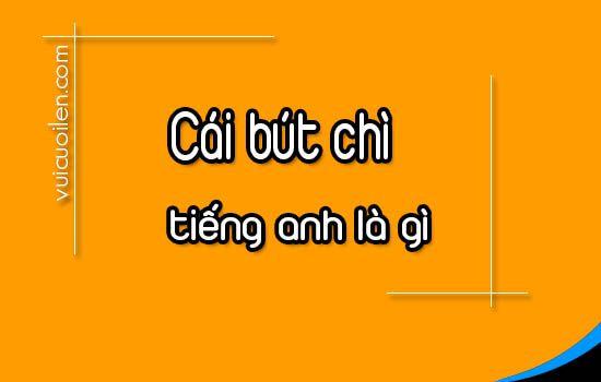 Cái bút chì tiếng anh là gì và đọc như thế nào cho đúng