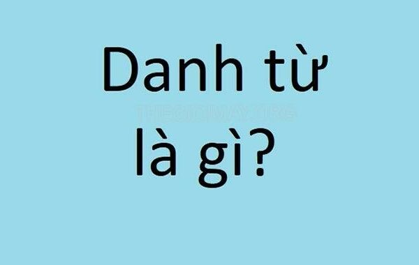 Danh từ là gì? Các loại danh từ có trong Tiếng Việt